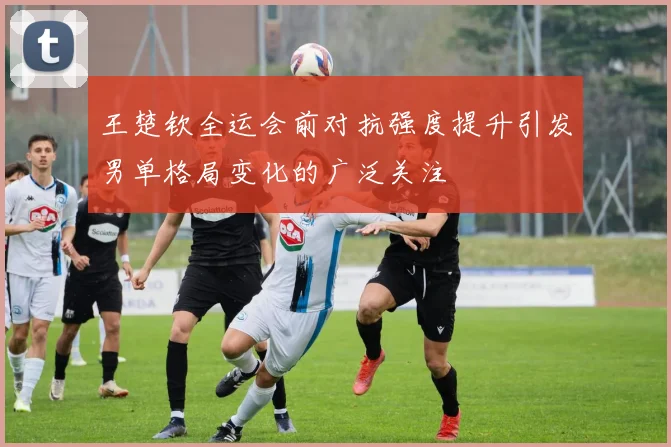 王楚钦全运会前对抗强度提升引发男单格局变化的广泛关注
