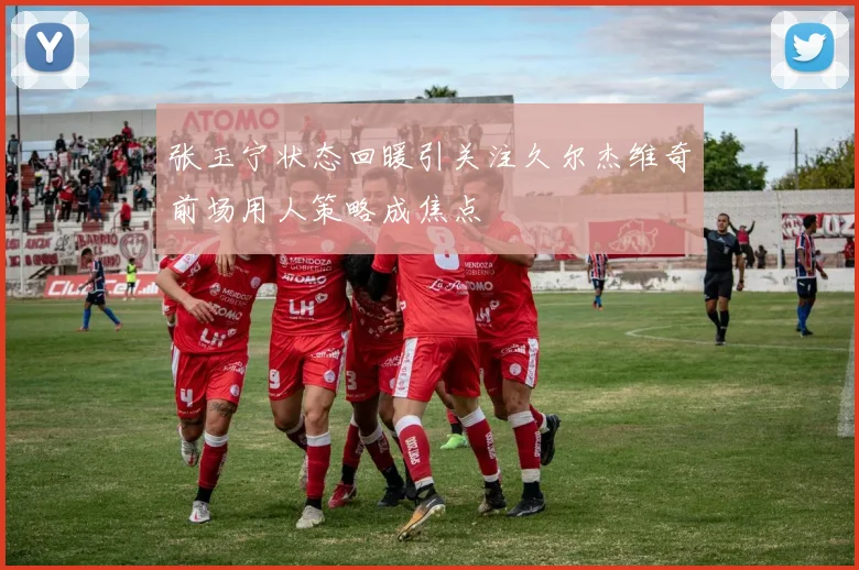 张玉宁状态回暖引关注久尔杰维奇前场用人策略成焦点