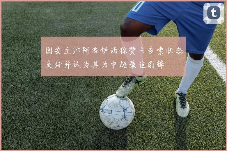 国安主帅阿洛伊西称赞卡多索状态良好并认为其为中超最佳前锋