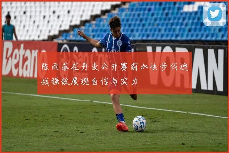 陈雨菲在丹麦公开赛前加快步伐迎战强敌展现自信与实力