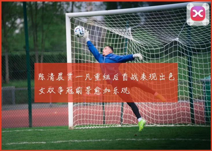 陈清晨贾一凡重组后首战表现出色女双争冠前景愈加乐观