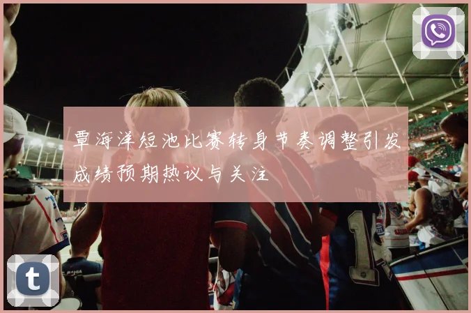覃海洋短池比赛转身节奏调整引发成绩预期热议与关注