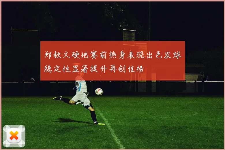 郑钦文硬地赛前热身表现出色发球稳定性显著提升再创佳绩