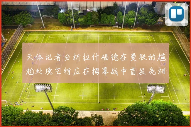 天体记者分析拉什福德在曼联的尴尬处境芒特应在揭幕战中首发亮相