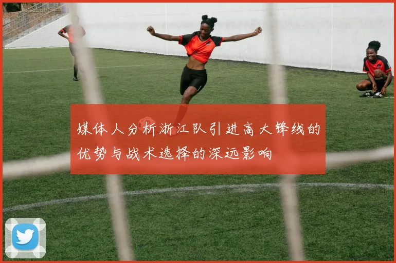 媒体人分析浙江队引进高大锋线的优势与战术选择的深远影响